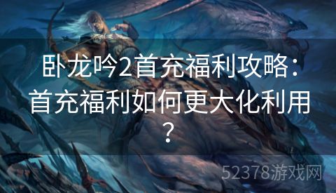 卧龙吟2首充福利攻略：首充福利如何更大化利用？