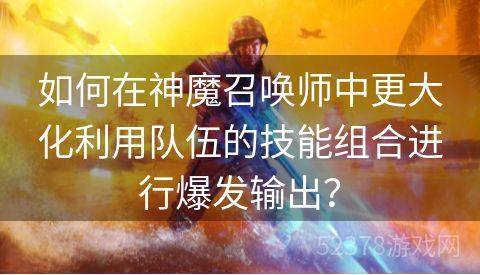 如何在神魔召唤师中更大化利用队伍的技能组合进行爆发输出？