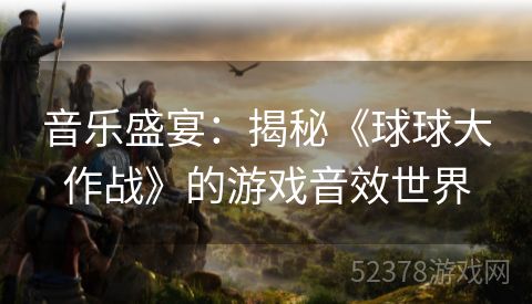 音乐盛宴：揭秘《球球大作战》的游戏音效世界