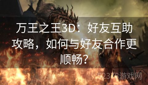 万王之王3D：好友互助攻略，如何与好友合作更顺畅？