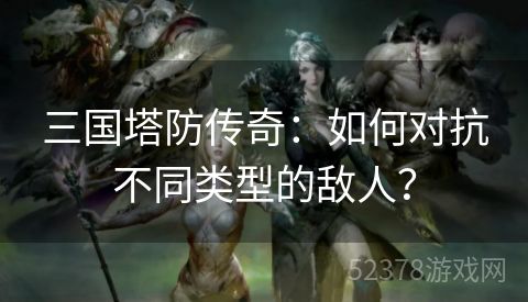 三国塔防传奇：如何对抗不同类型的敌人？