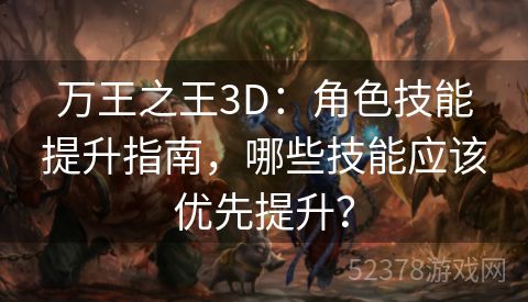 万王之王3D：角色技能提升指南，哪些技能应该优先提升？