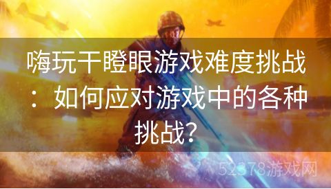 嗨玩干瞪眼游戏难度挑战：如何应对游戏中的各种挑战？