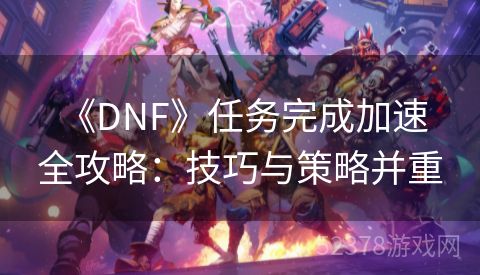  《DNF》任务完成加速全攻略：技巧与策略并重