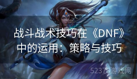 战斗战术技巧在《DNF》中的运用：策略与技巧