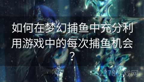 如何在梦幻捕鱼中充分利用游戏中的每次捕鱼机会？