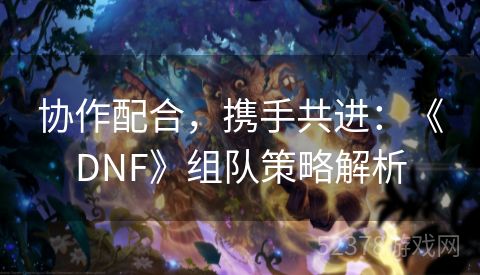 协作配合，携手共进：《DNF》组队策略解析