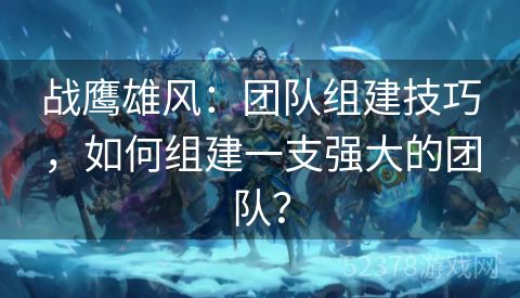 战鹰雄风：团队组建技巧，如何组建一支强大的团队？