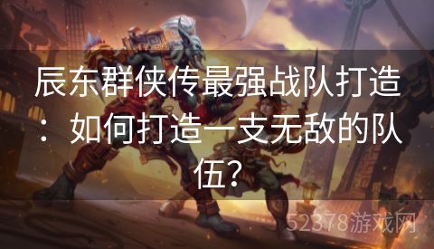 辰东群侠传最强战队打造：如何打造一支无敌的队伍？