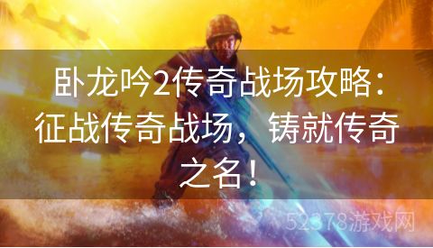 卧龙吟2传奇战场攻略：征战传奇战场，铸就传奇之名！