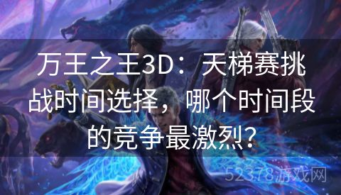 万王之王3D：天梯赛挑战时间选择，哪个时间段的竞争最激烈？