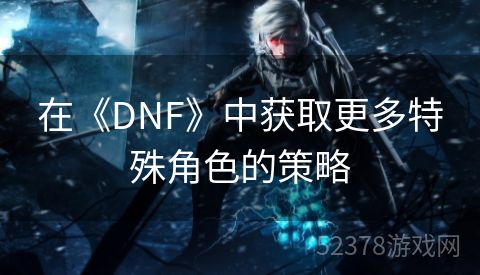 在《DNF》中获取更多特殊角色的策略