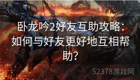 卧龙吟2好友互助攻略：如何与好友更好地互相帮助？