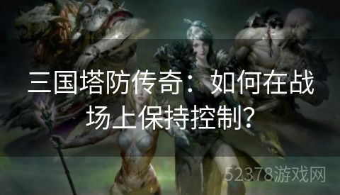 三国塔防传奇：如何在战场上保持控制？