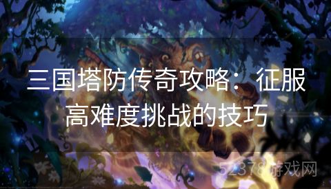 三国塔防传奇攻略：征服高难度挑战的技巧