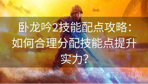 卧龙吟2技能配点攻略：如何合理分配技能点提升实力？