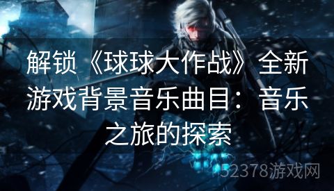 解锁《球球大作战》全新游戏背景音乐曲目：音乐之旅的探索