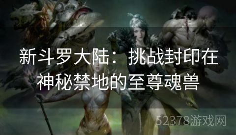 新斗罗大陆：挑战封印在神秘禁地的至尊魂兽