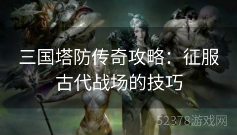 三国塔防传奇攻略：征服古代战场的技巧